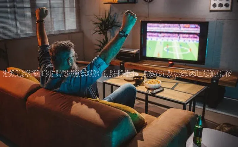 2121非凡体育安卓版百度搜索资源平台深度解析新乡足球运动学校：课程设置、师资团队及学员口碑如何？