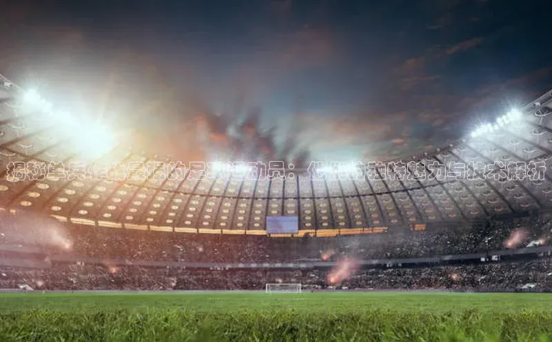 非凡官网登录入口百度智能云揭秘单兵作战最强的足球运动员：他们的独特魅力与技术解析