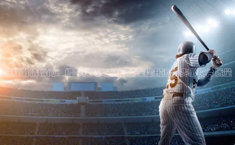 非凡体育皮阿诺捕捉激情瞬间：摄影技巧与创新策略提升运动赛事照片质量