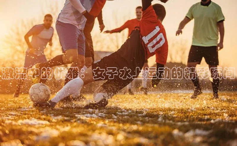 2121非凡app官方下载同程激流中的优雅：女子水上运动的精彩瞬间