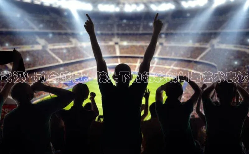 武汉运动会盛景：镜头下的精彩瞬间与艺术表达