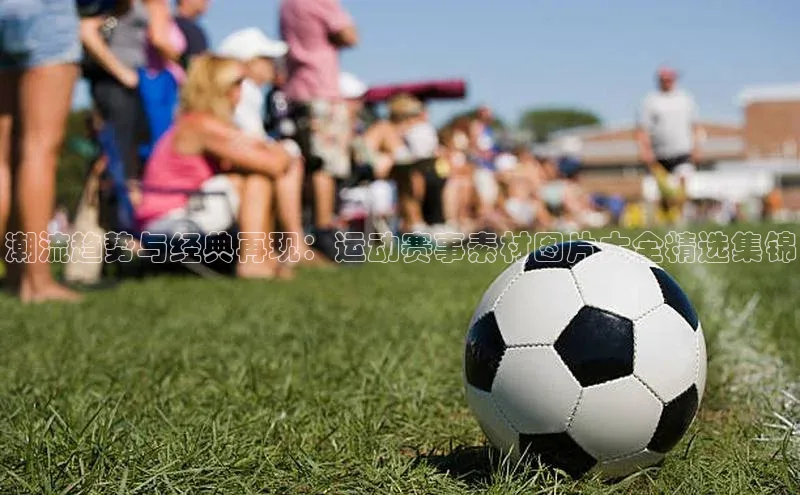 潮流趋势与经典再现：运动赛事素材图片大全精选集锦